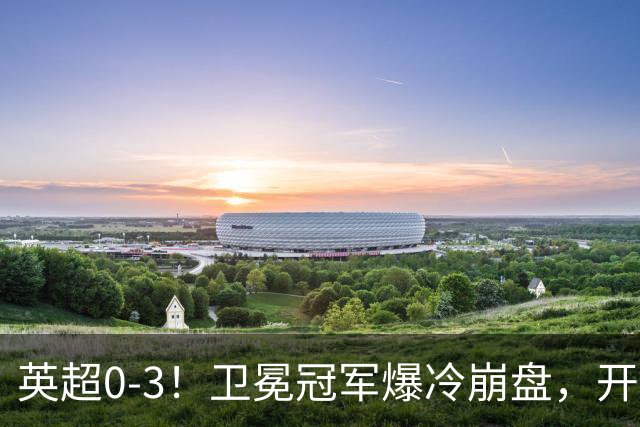 英超0-3！卫冕冠军爆冷崩盘，开局7连胜终结+丢榜首，123年神迹作古